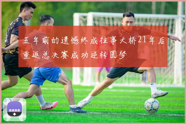 五年前的遗憾终成往事大桥21年后重返总决赛成功逆转圆梦