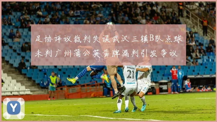 足协评议裁判失误武汉三镇B队点球未判广州蒲公英黄牌漏判引发争议