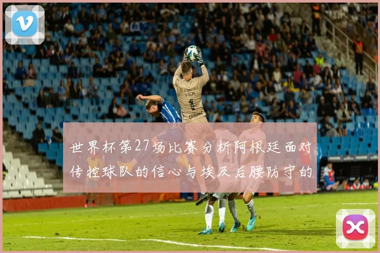 世界杯第27场比赛分析阿根廷面对传控球队的信心与埃及后腰防守的隐患