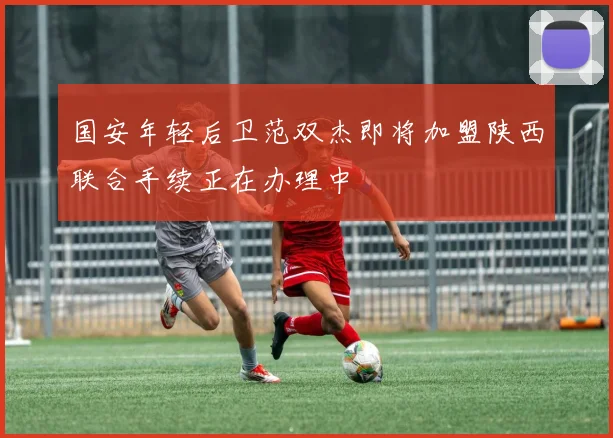 国安年轻后卫范双杰即将加盟陕西联合手续正在办理中