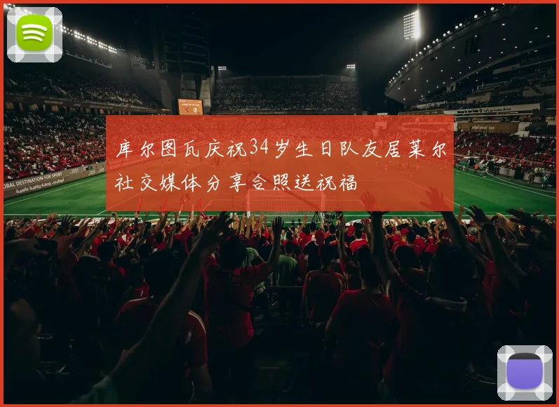 库尔图瓦庆祝34岁生日队友居莱尔社交媒体分享合照送祝福