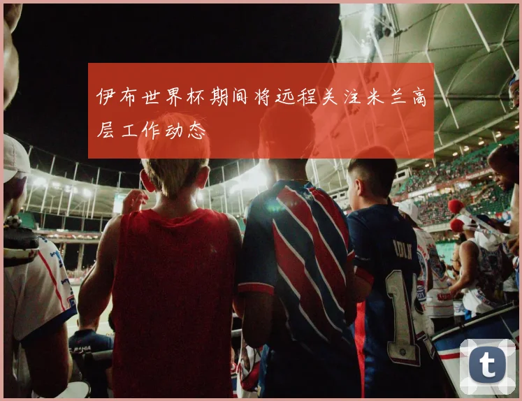 伊布世界杯期间将远程关注米兰高层工作动态