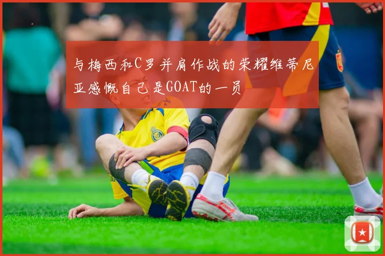 与梅西和C罗并肩作战的荣耀维蒂尼亚感慨自己是GOAT的一员