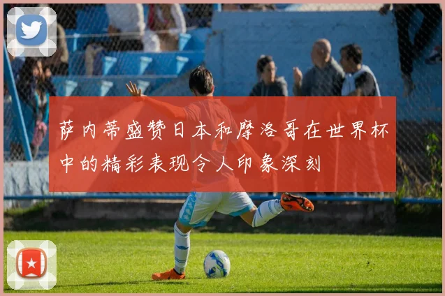 萨内蒂盛赞日本和摩洛哥在世界杯中的精彩表现令人印象深刻