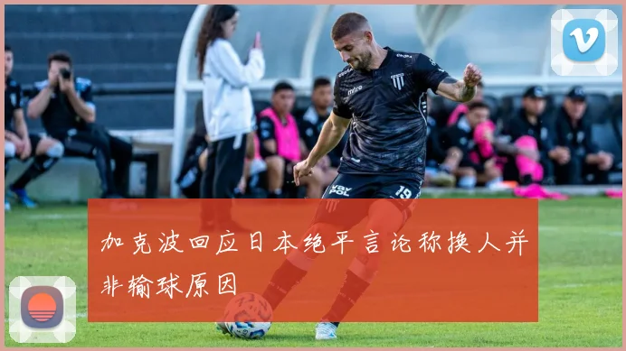 加克波回应日本绝平言论称换人并非输球原因