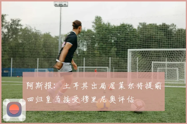 阿斯报：土耳其出局居莱尔将提前回归皇马接受穆里尼奥评估