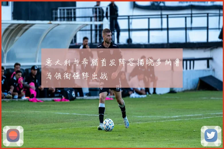 意大利与希腊首发阵容揭晓多纳鲁马领衔强阵出战