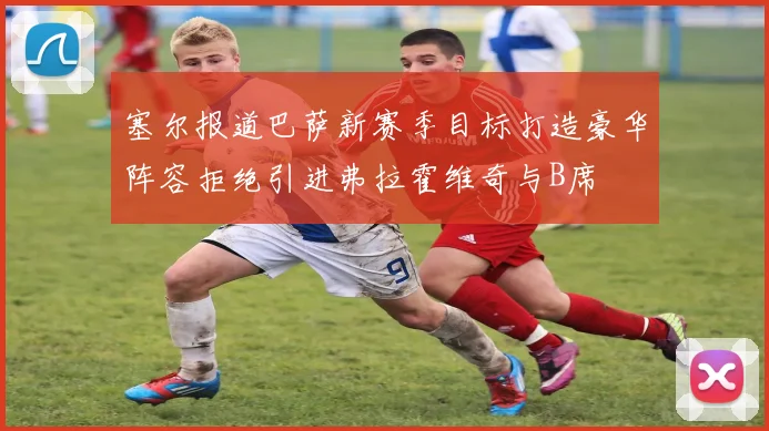 塞尔报道巴萨新赛季目标打造豪华阵容拒绝引进弗拉霍维奇与B席