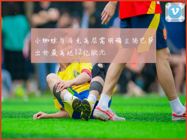 小蜘蛛与马竞高层需明确立场巴萨出价最高达12亿欧元